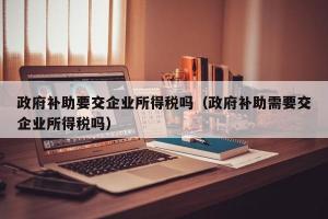 政府补助要交企业所得税吗（政府补助需要交企业所得税吗）